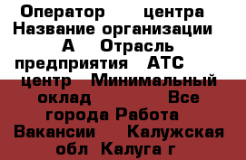 Оператор Call-центра › Название организации ­ А3 › Отрасль предприятия ­ АТС, call-центр › Минимальный оклад ­ 17 000 - Все города Работа » Вакансии   . Калужская обл.,Калуга г.